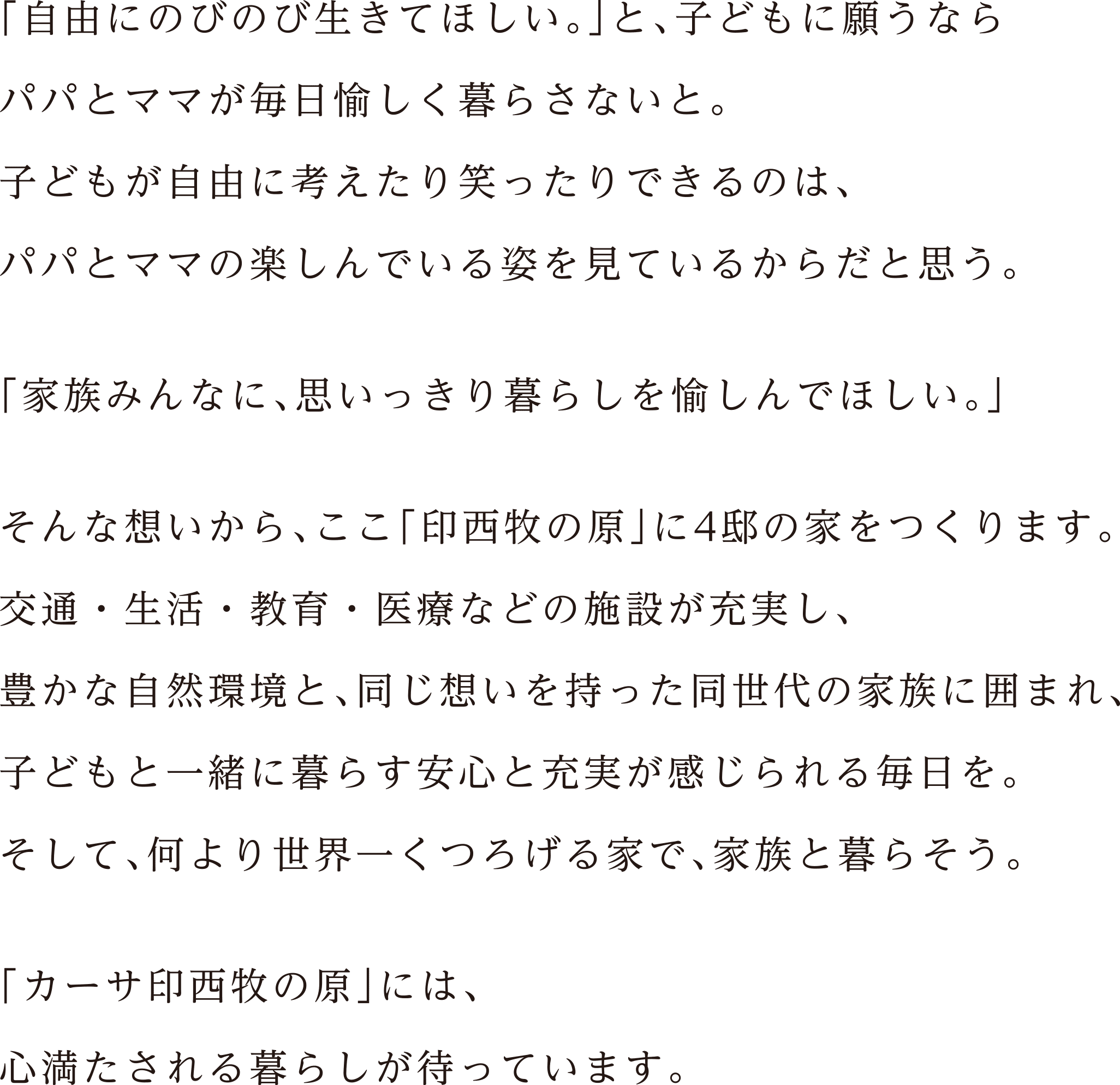 「自由にのびのび生きてほしい。」と、子どもに願うならパパとママが毎日愉しく暮らさないと。子どもが自由に考えたり笑ったりできるのは、パパとママの楽しんでいる姿を見ているからだと思う。「家族みんなに、思いっきり暮らしを愉しんでほしい。」そんな想いから、ここ「印西牧の原」に4邸の家をつくります。交通・生活・教育・医療などの施設が充実し、豊かな自然環境と、同じ想いを持った同世代の家族に囲まれ、子どもと一緒に暮らす安心と充実が感じられる毎日を。そして、何より世界一くつろげる家で、家族と暮らそう。「カーサ印西牧の原」には、心満たされる暮らしが待っています。