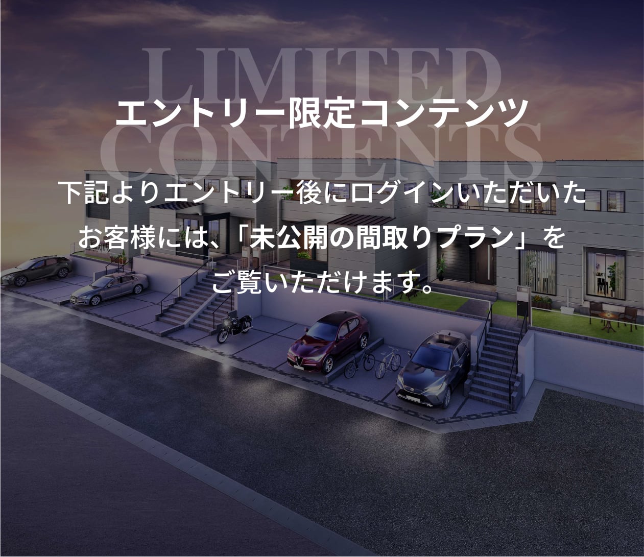 LIMITED CONTENTS 下記よりログイン後にエントリーいただいたお客様には、未公開の間取りプランをご覧いただけます